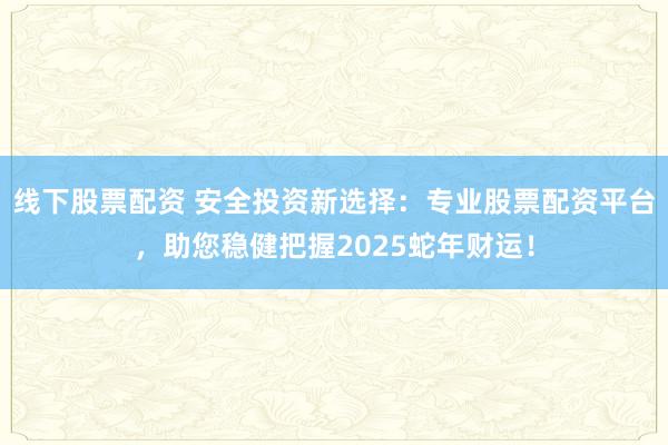 线下股票配资 安全投资新选择：专业股票配资平台，助您稳健把握2025蛇年财运！