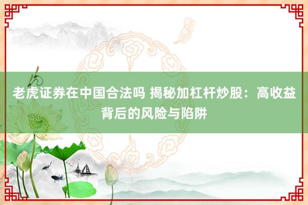 老虎证券在中国合法吗 揭秘加杠杆炒股：高收益背后的风险与陷阱