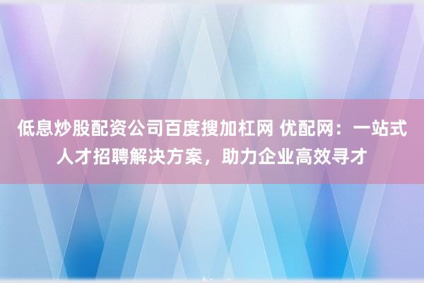 低息炒股配资公司百度搜加杠网 优配网：一站式人才招聘解决方案，助力企业高效寻才