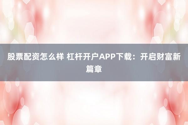 股票配资怎么样 杠杆开户APP下载：开启财富新篇章