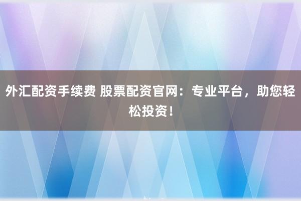 外汇配资手续费 股票配资官网：专业平台，助您轻松投资！