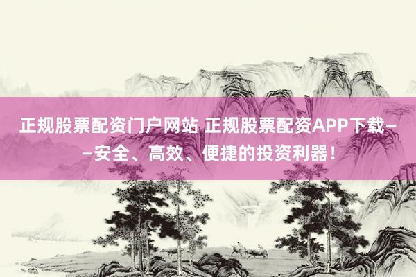 正规股票配资门户网站 正规股票配资APP下载——安全、高效、便捷的投资利器！
