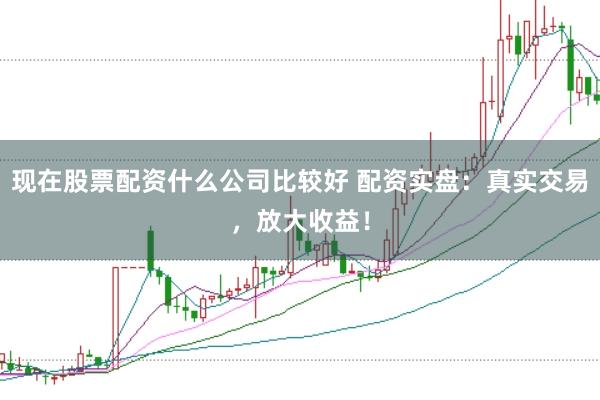 现在股票配资什么公司比较好 配资实盘：真实交易，放大收益！