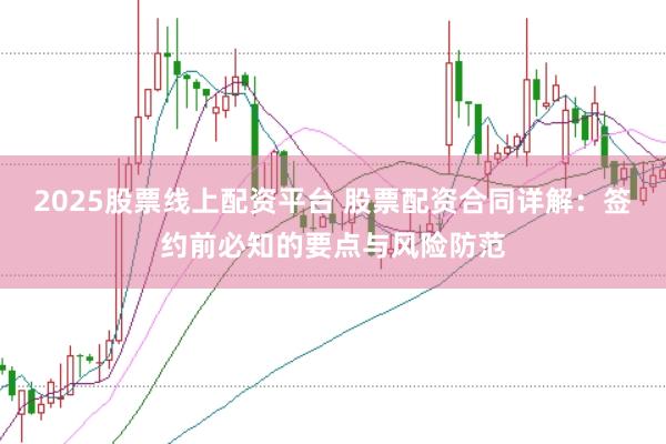 2025股票线上配资平台 股票配资合同详解：签约前必知的要点与风险防范