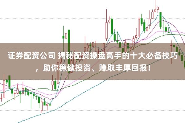 证券配资公司 揭秘配资操盘高手的十大必备技巧，助你稳健投资、赚取丰厚回报！