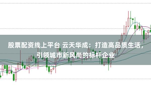 股票配资线上平台 云天华成：打造高品质生活，引领城市新风尚的标杆企业