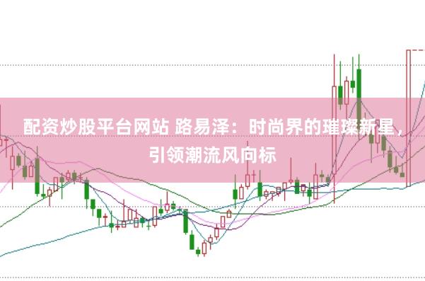 配资炒股平台网站 路易泽：时尚界的璀璨新星，引领潮流风向标