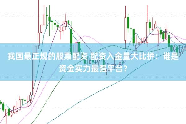 我国最正规的股票配资 配资入金量大比拼：谁是资金实力最强平台？