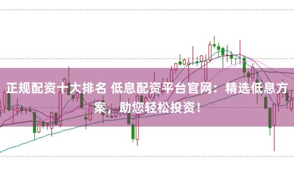 正规配资十大排名 低息配资平台官网：精选低息方案，助您轻松投资！