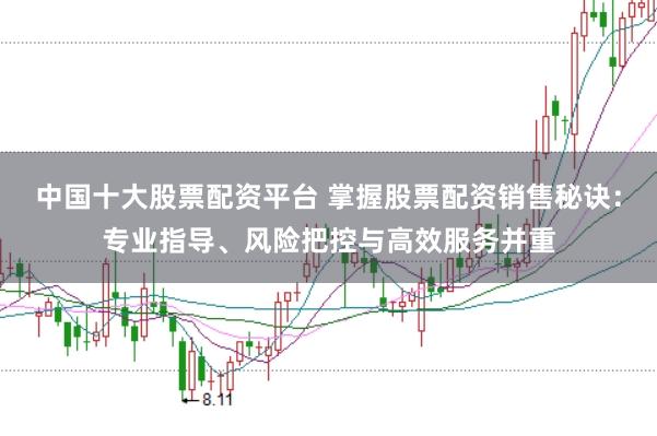 中国十大股票配资平台 掌握股票配资销售秘诀：专业指导、风险把控与高效服务并重