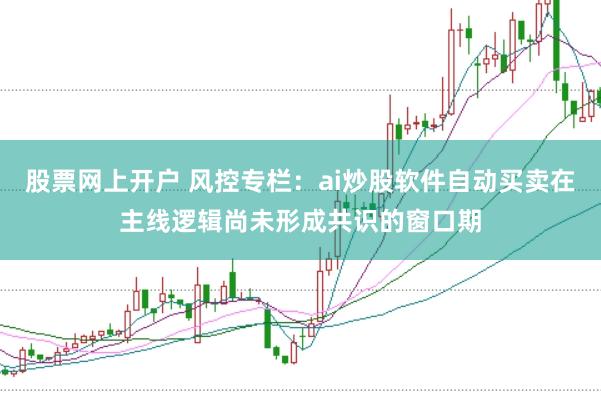 股票网上开户 风控专栏：ai炒股软件自动买卖在主线逻辑尚未形成共识的窗口期