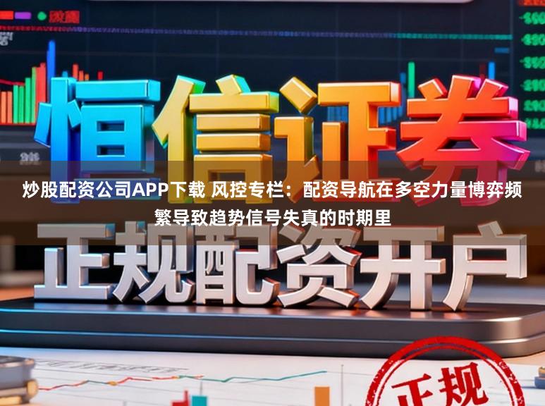 炒股配资公司APP下载 风控专栏：配资导航在多空力量博弈频繁导致趋势信号失真的时期里