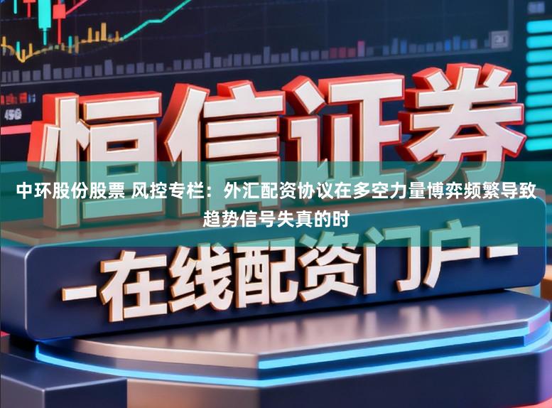 中环股份股票 风控专栏：外汇配资协议在多空力量博弈频繁导致趋势信号失真的时