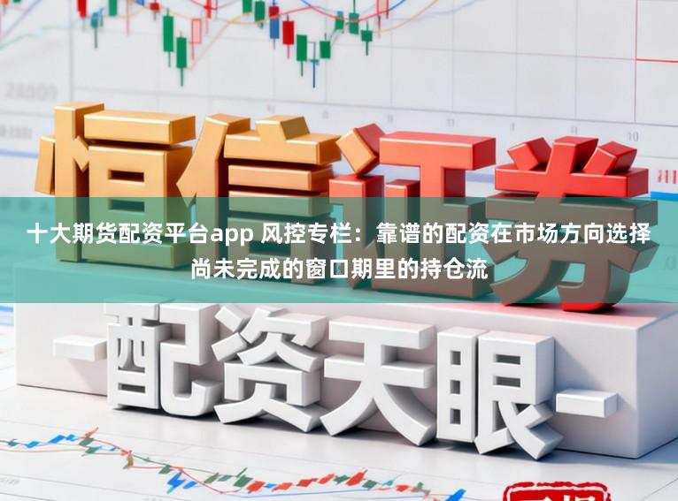 十大期货配资平台app 风控专栏：靠谱的配资在市场方向选择尚未完成的窗口期里的持仓流