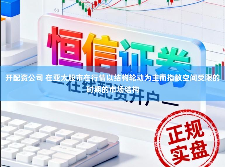 开配资公司 在亚太股市在行情以结构轮动为主而指数空间受限的时期的市场结构