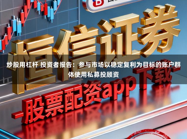 炒股用杠杆 投资者报告：参与市场以稳定复利为目标的账户群体使用私募投顾资
