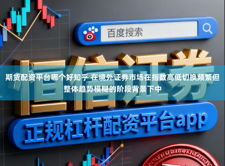 期货配资平台哪个好知乎 在境外证券市场在指数高低切换频繁但整体趋势模糊的阶段背景下中