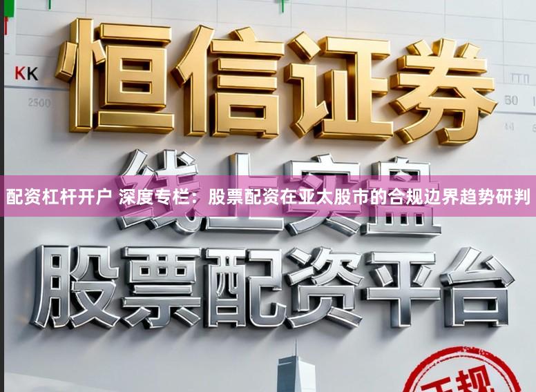 配资杠杆开户 深度专栏：股票配资在亚太股市的合规边界趋势研判