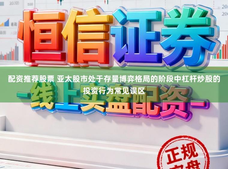 配资推荐股票 亚太股市处于存量博弈格局的阶段中杠杆炒股的投资行为常见误区