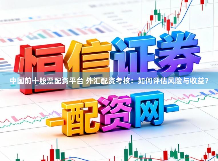 中国前十股票配资平台 外汇配资考核：如何评估风险与收益？