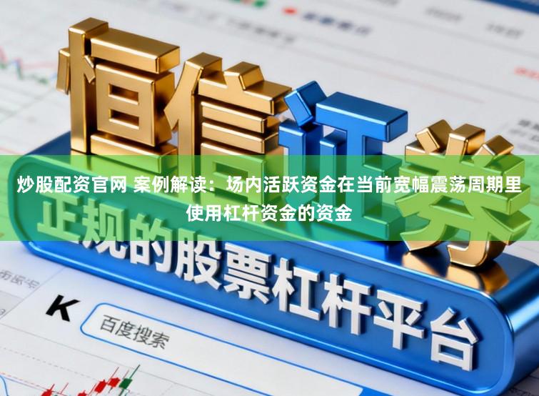 炒股配资官网 案例解读：场内活跃资金在当前宽幅震荡周期里使用杠杆资金的资金