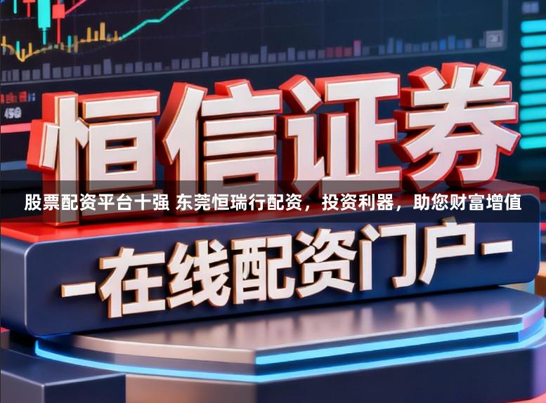 股票配资平台十强 东莞恒瑞行配资，投资利器，助您财富增值