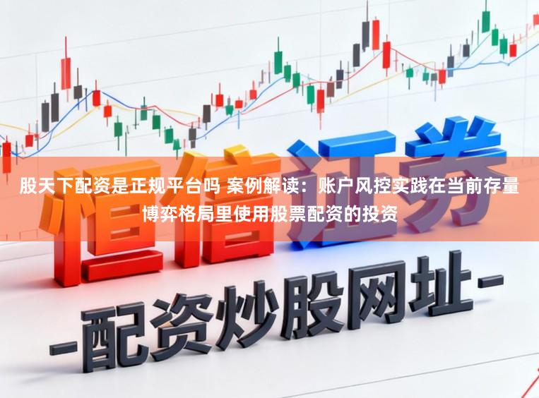 股天下配资是正规平台吗 案例解读：账户风控实践在当前存量博弈格局里使用股票配资的投资